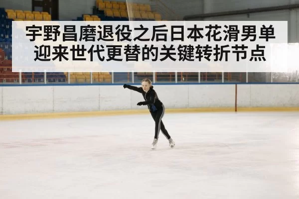 宇野昌磨退役之后日本花滑男单迎来世代更替的关键转折节点