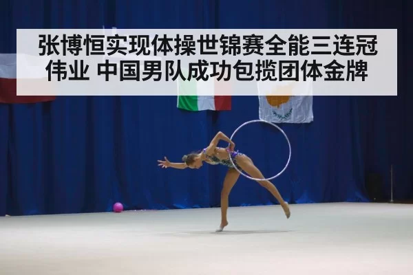 张博恒实现体操世锦赛全能三连冠伟业 中国男队成功包揽团体金牌