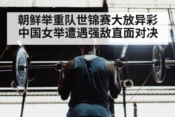朝鲜举重队世锦赛大放异彩 中国女举遭遇强敌直面对决