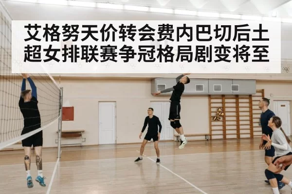 艾格努天价转会费内巴切后土超女排联赛争冠格局剧变将至